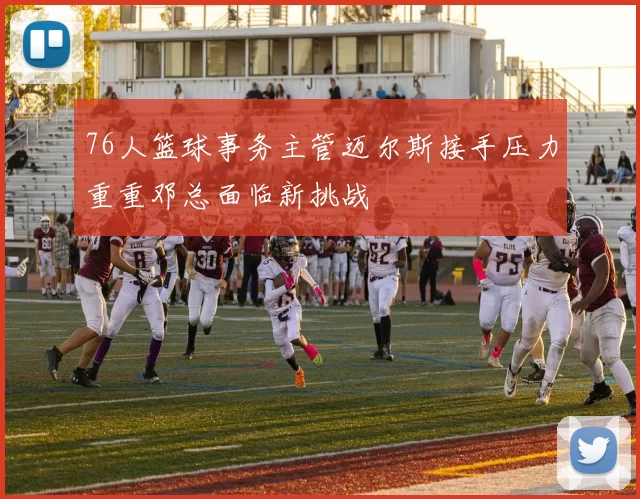 76人篮球事务主管迈尔斯接手压力重重邓总面临新挑战