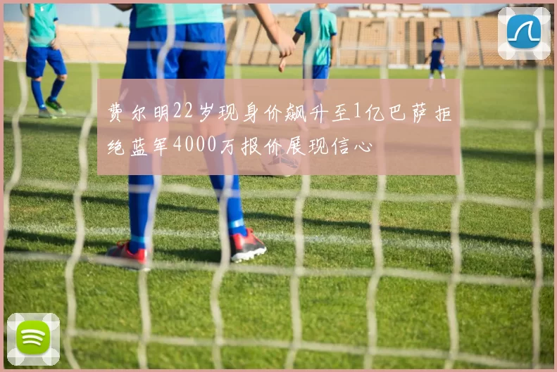 费尔明22岁现身价飙升至1亿巴萨拒绝蓝军4000万报价展现信心