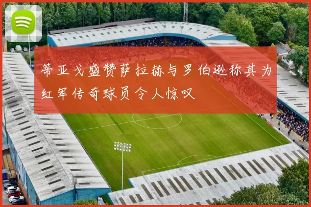 蒂亚戈盛赞萨拉赫与罗伯逊称其为红军传奇球员令人惊叹