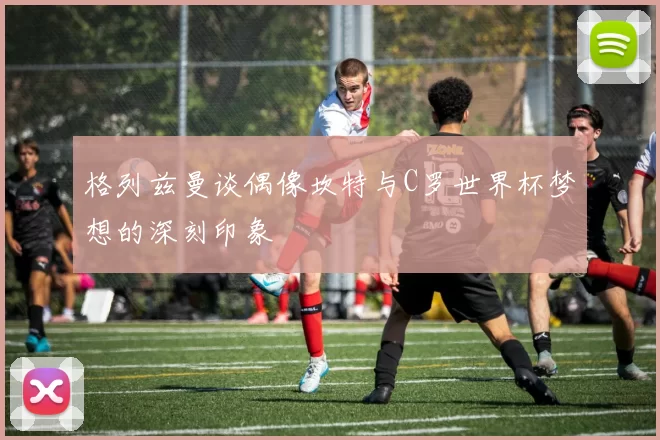 格列兹曼谈偶像坎特与C罗世界杯梦想的深刻印象