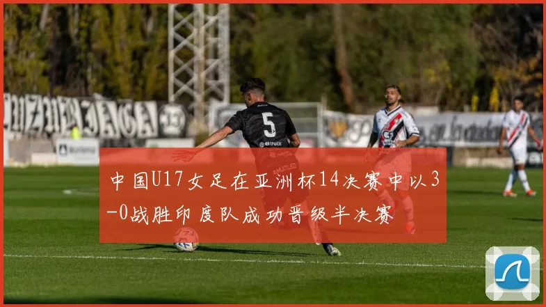 中国U17女足在亚洲杯14决赛中以3-0战胜印度队成功晋级半决赛