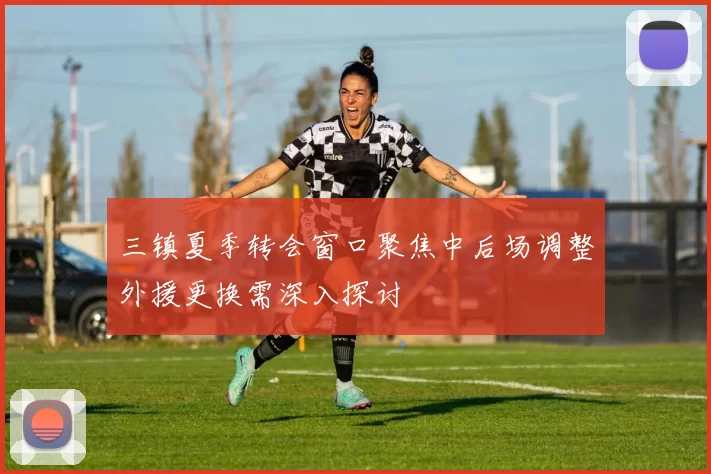 三镇夏季转会窗口聚焦中后场调整外援更换需深入探讨