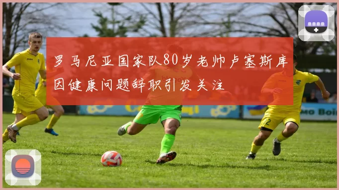 罗马尼亚国家队80岁老帅卢塞斯库因健康问题辞职引发关注