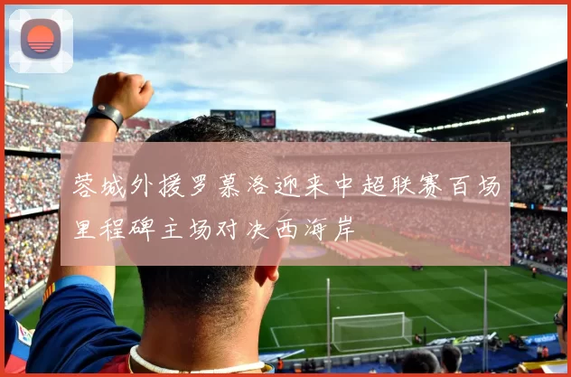 蓉城外援罗慕洛迎来中超联赛百场里程碑主场对决西海岸