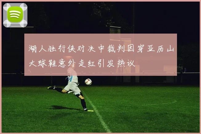 湖人独行侠对决中裁判因穿亚历山大球鞋意外走红引发热议