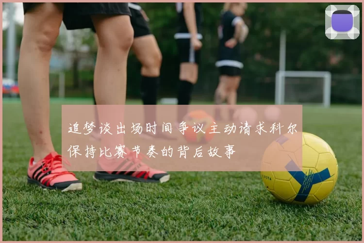 追梦谈出场时间争议主动请求科尔保持比赛节奏的背后故事