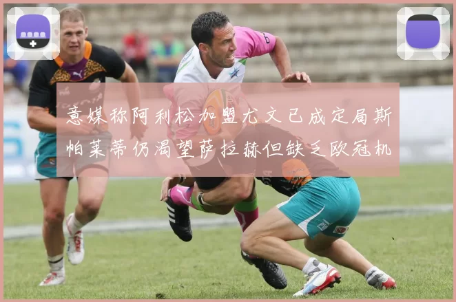 意媒称阿利松加盟尤文已成定局斯帕莱蒂仍渴望萨拉赫但缺乏欧冠机会