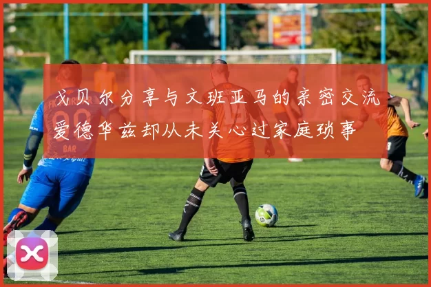 戈贝尔分享与文班亚马的亲密交流爱德华兹却从未关心过家庭琐事