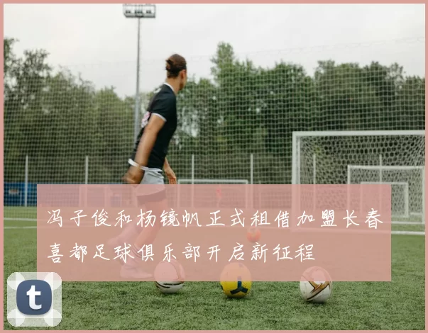 冯子俊和杨镜帆正式租借加盟长春喜都足球俱乐部开启新征程
