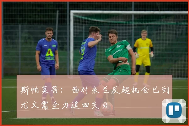 斯帕莱蒂：面对米兰反超机会已到尤文需全力追回失分