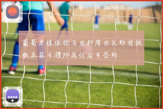 葡萄牙媒体称马尔科席尔瓦即将执教本菲卡穆帅离任后可签约