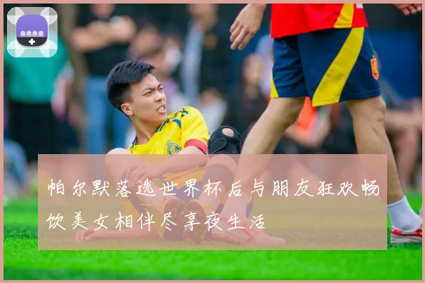 帕尔默落选世界杯后与朋友狂欢畅饮美女相伴尽享夜生活