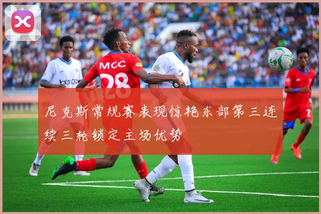 尼克斯常规赛表现惊艳东部第三连续三轮锁定主场优势