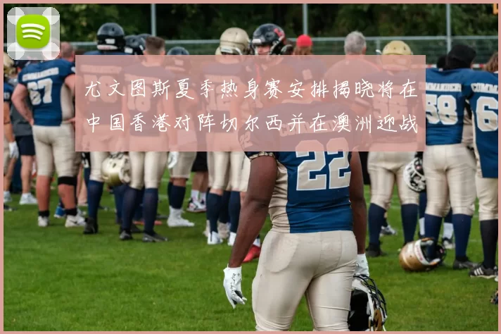 尤文图斯夏季热身赛安排揭晓将在中国香港对阵切尔西并在澳洲迎战国米