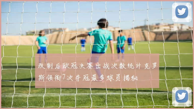 改制后欧冠决赛出战次数统计克罗斯领衔7次夺冠最多球员揭秘