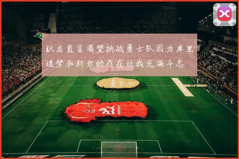 狄龙直言渴望挑战勇士队因为库里追梦和科尔的存在让我充满斗志