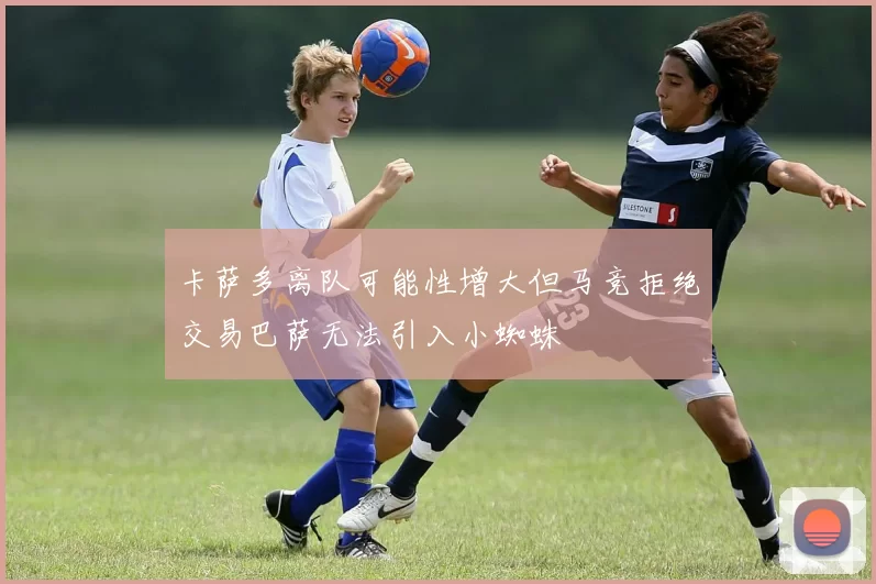 卡萨多离队可能性增大但马竞拒绝交易巴萨无法引入小蜘蛛